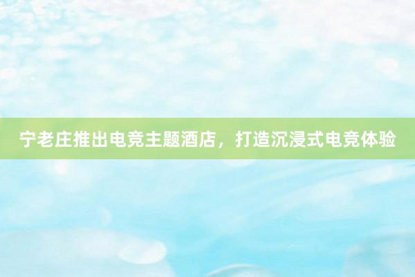宁老庄推出电竞主题酒店，打造沉浸式电竞体验