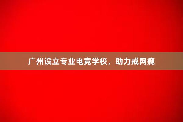 广州设立专业电竞学校，助力戒网瘾